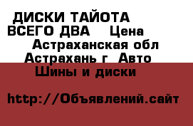 ДИСКИ ТАЙОТА 5.100.14 ВСЕГО ДВА  › Цена ­ 2 000 - Астраханская обл., Астрахань г. Авто » Шины и диски   